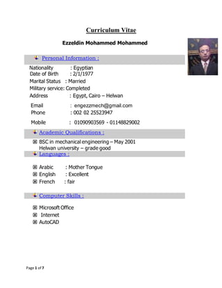 Page 1 of 7
Curriculum Vitae
Ezzeldin Mohammed Mohammed
Personal Information :
Nationality : Egyptian
Date of Birth : 2/1/1977
Marital Status : Married
Military service: Completed
Address : Egypt, Cairo – Helwan
Email : engezzmech@gmail.com
Phone : 002 02 25523947
Mobile : 01090903569 - 01148829002
Academic Qualifications :
 BSC in mechanical engineering – May 2001
Helwan university – grade good
Languages :
 Arabic : Mother Tongue
 English : Excellent
 French : fair
Computer Skills :
 Microsoft Office
 Internet
 AutoCAD
 