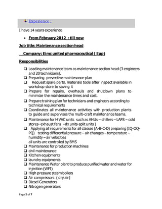 Page 2 of 7
Experience :
I have 14 years experience
 From February 2012 : till now
Job title: Maintenancesectionhead
Company: Eimc united pharmaceutical ( Eup)
Responsibilities
 Leading maintenance team as maintenance section head (3 engineers
and 20 technicians).
 Preparing preventive maintenance plan
 Request spare parts, materials tools after inspect available in
workshop store to saving it
 Prepare for repairs, overhauls and shutdown plans to
minimize the maintenance times and cost.
 Prepare training plan for technicians and engineers according to
technicalrequirements
 Coordinates all maintenance activities with production plants
to guide and supervises the multi-craft maintenance teams.
 Maintenance for H VAC units such as AHUs – chillers – LAFS – cold
stores- exhaust fans –dx units-split units )
 Applying all requirements for all classes (A-B-C-D) preparing (IQ-OQ-
PQ) testing differential pressure – air changes – temperature –
humidity – air velocities
all units are controlled by BMS
 Maintenance for production machines
 civil maintenance
 Kitchen equipments
 laundry equipments
 Maintenance Water plant to produce purified water and water for
injection (WFI)
 High pressure steam boilers
 Air compressors ( dry air)
 Diesel Generators
 Nitrogen generators
 