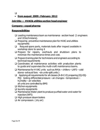 Page 3 of 7

 from august 2009 : February 2012
Job title : : HVAC& utilities section head engineer
Company : copad pharma
Responsibilities
 Leading maintenance team as maintenance section head (1 engineers
and 10 technicians).
 Preparing preventive maintenance plan for HVAC and utilities
equipments
 Request spare parts, materials tools after inspect available in
workshop store to saving it
 Prepare for repairs, overhauls and shutdown plans to
minimize the maintenance times and cost.
 Prepare training plan for technicians and engineers according to
technicalrequirements
 Coordinates all maintenance activities with production plants
to guide and supervises the multi-craft maintenance teams.
 Maintenance for H VAC units such as AHUs – chillers – LAFS – cold
stores- exhaust fans –dx units-split units )
 Applying all requirements for all classes (A-B-C-D) preparing (IQ-OQ-
PQ) testing differential pressure – air changes – temperature –
humidity – air velocities
all units are controlled by BMS
 Kitchen equipments
 laundry equipments
 Maintenance Water plant to produce purified water and water for
injection (WFI)
 High pressure steam boilers
 Air compressors ( dry air)
 