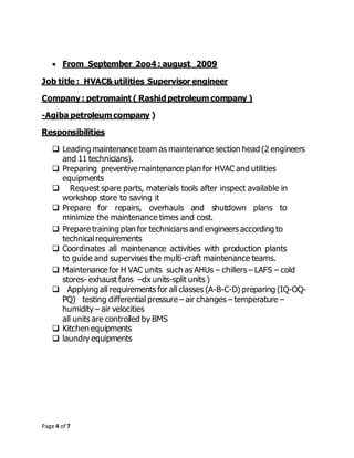 Page 4 of 7
 From September 2oo4 : august 2009
Job title : HVAC& utilities Supervisor engineer
Company : petromaint ( Rashid petroleum company )
-Agiba petroleum company )
Responsibilities
 Leading maintenance team as maintenance section head (2 engineers
and 11 technicians).
 Preparing preventive maintenance plan for HVAC and utilities
equipments
 Request spare parts, materials tools after inspect available in
workshop store to saving it
 Prepare for repairs, overhauls and shutdown plans to
minimize the maintenance times and cost.
 Prepare training plan for technicians and engineers according to
technicalrequirements
 Coordinates all maintenance activities with production plants
to guide and supervises the multi-craft maintenance teams.
 Maintenance for H VAC units such as AHUs – chillers – LAFS – cold
stores- exhaust fans –dx units-split units )
 Applying all requirements for all classes (A-B-C-D) preparing (IQ-OQ-
PQ) testing differential pressure – air changes – temperature –
humidity – air velocities
all units are controlled by BMS
 Kitchen equipments
 laundry equipments
 