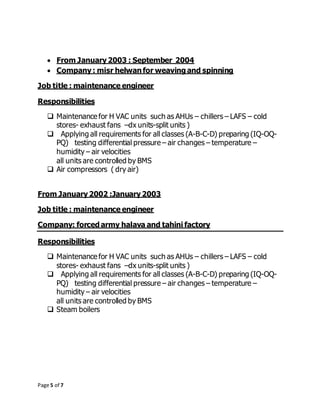 Page 5 of 7
 From January 2003 : September 2004
 Company : misr helwanfor weaving and spinning
Job title : maintenance engineer
Responsibilities
 Maintenance for H VAC units such as AHUs – chillers – LAFS – cold
stores- exhaust fans –dx units-split units )
 Applying all requirements for all classes (A-B-C-D) preparing (IQ-OQ-
PQ) testing differential pressure – air changes – temperature –
humidity – air velocities
all units are controlled by BMS
 Air compressors ( dry air)
From January 2002 :January 2003
Job title : maintenance engineer
Company: forced army halava and tahini factory
Responsibilities
 Maintenance for H VAC units such as AHUs – chillers – LAFS – cold
stores- exhaust fans –dx units-split units )
 Applying all requirements for all classes (A-B-C-D) preparing (IQ-OQ-
PQ) testing differential pressure – air changes – temperature –
humidity – air velocities
all units are controlled by BMS
 Steam boilers
 