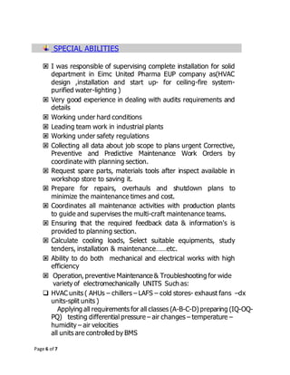 Page 6 of 7
SPECIAL ABILITIES
 I was responsible of supervising complete installation for solid
department in Eimc United Pharma EUP company as(HVAC
design ,installation and start up- for ceiling-fire system-
purified water-lighting )
 Very good experience in dealing with audits requirements and
details
 Working under hard conditions
 Leading team work in industrial plants
 Working under safety regulations
 Collecting all data about job scope to plans urgent Corrective,
Preventive and Predictive Maintenance Work Orders by
coordinate with planning section.
 Request spare parts, materials tools after inspect available in
workshop store to saving it.
 Prepare for repairs, overhauls and shutdown plans to
minimize the maintenance times and cost.
 Coordinates all maintenance activities with production plants
to guide and supervises the multi-craft maintenance teams.
 Ensuring that the required feedback data & information's is
provided to planning section.
 Calculate cooling loads, Select suitable equipments, study
tenders, installation & maintenance……etc.
 Ability to do both mechanical and electrical works with high
efficiency
 Operation, preventive Maintenance & Troubleshooting for wide
variety of electromechanically UNITS Such as:
 HVAC units ( AHUs – chillers – LAFS – cold stores- exhaust fans –dx
units-split units )
Applying all requirements for all classes (A-B-C-D)preparing (IQ-OQ-
PQ) testing differential pressure – air changes – temperature –
humidity – air velocities
all units are controlled by BMS
 