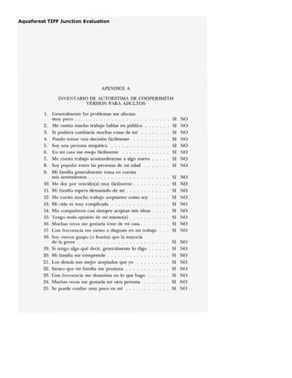 APENDICE A
INVENTARIO DE AUTOESTIMA DE COOPERSMITH
VERSION PARA ADULTOS
I. Generalmente los problemas me afectan
muy poco. SI NO
2. Me cuesta mucho trabajo hablar en público SI NO
3. Si pudiera cambiaría muchas cosas de mí SI NO
4. Puedo tomar una decisión fácilmente SI NO
S. Soy una persona simpática SI NO
6. En mi casa me enojo fácilmente SI NO
7. Me cuesta trabajo acostumbrarme a algo nuevo SI NO
8. Soy popular entre las personas de mi edad SI NO
9. Mi familia generalmente toma en cuenta
mis sentimientos SI NO
10. Me doy por vencido(a) muy fácilmente ... SI NO
lI. Mi familia espera demasiado de mí . SI NO
12. Me cuesta mucho trabajo aceptarme como soy SI NO
13. Mi vida es muy complicada SI NO
14. Mis compañeros casi siempre aceptan mis ideas. SI NO
IS. Tengo mala opinión de mí mismo(a) . SI NO
16. Muchas veces me gustaría irme de mi casa. SI NO
17. Con frecuencia me siento a disgusto en mi trabajo SI NO
18. Soy menos guapo (o bonita) que la mayoría
de la gente SI NO
19. Si tengo algo qué decir, generalmente lo digo . SI NO
20. Mi familia me comprende . sr NO
21. Los demás son mejor aceptados que yo sr NO
22. Siento que mi familia me presiona SI NO
23. Con frecuencia me desanimo en lo que hago sr NO
24. Muchas veces me gustaría ser otra persona SI NO
2S. Se puede confiar muy poco en mí sr NO
 