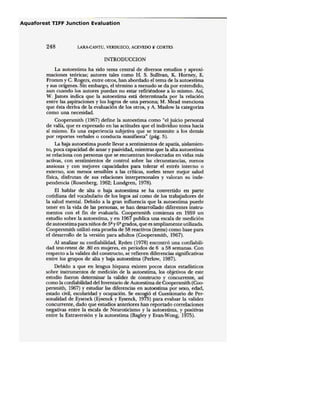 248 LARA·CANTU, VERDUZCO, ACEVEDO l{ CORTES
INTRODUCCION
La auto estima ha sido tema central de diversos estudios y aproxi-
maciones teóricas; autores tales como H. S. Sullivan, K. Horney, E.
Fromm y C. Rogers, entre otros, han abordado el tema de la autoestima
y sus orígenes. Sin embargo, el término a menudo se da por entendido,
aun cuando los autores puedan no estar refiriéndose a lo mismo. Así,
W. James indica que la autoestima está determinada por la relación
entre las aspíracíones y los logros de una persona; M. Mead menciona
que ésta deriva de la evaluación de los otros, y A. Maslow la categoriza
Como una necesidad.
Coopersmith (1967) define la autoestima como "el juicio personal
de valía, que es expresado en las actitudes que el individuo toma hacia
sí mismo. Es una experiencia subjetiva que se transmite a los demás
por reportes verbales o conducta manifiesta" (pág. 5).
La baja autoestima puede llevar a sentimientos de apatía, aislamien-
to, poca capacidad de amar y pasividad, mientras que la alta autoestima
se relaciona con personas que se encuentran involucradas en vidas más
activas, con sentimientos de control sobre las circunstancias, menos
ansiosas y con mejores capacidades para tolerar el estrés interno o
externo, son menos sensibles a las críticas, suelen tener mejor salud
física, disfrutan de sus relaciones interpersonales y valoran su inde-
pendencia (Rosenberg, 1962; Lundgren, 1978).
El hablar de alta o baja autoestima se ha convertido en parte
cotidiana del vocabulario de los legos así corno de los trabajadores de
la salud mental. Debido a la gran influencia que la autoestima puede
tener en la vida de las personas, se han desarrollado diferentes instru-
mentos con el fin de evaluarla. Coopersmith comienza en 1959 un
estudio sobre la autoestima, yen 1967 publica una escala de medición
de autoestima para niños de 52 y 62 grados, que es ampliamente utilizada.
Coopersmith utilizó esta prueba de 58 reactivos (items) corno base para
el desarrollo de la versión para adultos (Coopersmith, 1967).
Al analizar su confiabilidad, Ryden (1978) encontró una confiabili-
dad test-retest de .80 en mujeres, en períodos de 6 a 58 semanas. Con
respecto a la validez del constructo, se refieren diferencias significativas
entre los grupos de alta y baja autoestima (Perlow, 1987).
Debido a que en lengua hispana existen pocos datos estadísticos
sobre instrumentos de medición de la autoestima, los objetivos de este
estudio fueron determinar la validez de constructo y concurrente, así
como la confiabilidad del Inventario de Autoestima de Coopersmith (CoO"
persmith, 1967) y estudiar las diferencias en autoestima por sexo, edad,
estado civil, escolaridad y ocupación. Se escogió el Cuestionario de Per-
sonalidad de Eysenck (Eysencky Eysenck, 1975) para evaluar la validez
concurrente, dado que estudios anteriores han reportado correlaciones
negativas entre la escala de Neuroticismo y la autoestima, y positivas
entre la Extraversión y laautoestima (Bagley y Evan-Wong, 1975).
 