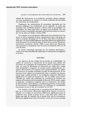 VALIDEZ Y COlFIABILIDAD DEL INVENTARIO DE AlJfOESTIMA 253
bilidad del instrumento en la población estudiada. Dichos hallazgos
son muy alentadores en cuanto a la versión traducida del Inventario
de Autoestima de Coopersmith.
Finalmente, las características de autoestima reportadas por los
diversos subgrupos son consistentes con lo esperado, en tanto que
muestran una correlación positiva y directa entre la escolaridad y la
autoestima, así como entre ésta y el ejercer una profesión. Por otra
parte, la menor autoestima reportada en las personas mayores concuer-
da con los datos de Butler y Lewis (1973).
En conjunto no se encontraron diferencias de autoestima entre los
sexos, ]0 cual se mantiene al hacer comparaciones para cada grupo de
edad a excepción del grupo de 17 a 25 años. Este dato es interesante,
dado que con anterioridad habíamos reportado diferencias significativas
entre los sexos a los 12 años de edad, en favor de los varones (Verduzco,
Lara-Cantú, Lancelotta y Rubio, 1989), lo que indica que diferencias
más marcadas en autoestima entre los sexos se presentan entre los 12
y los 25 años.
La menor autoestima reportada por los hombres divorciados y
viudos es un dato más difícil de explicar por la ausencia de investigación
en el área.
RESUMEN
Los objetivos de este trabajo fueron estudiar la confiabilidad y la
validez de constructo y concurrente de la versión para adultos del
Inventario de Autoestima de Coopersmith (1967) en población mexi-
cana, así como las diferencias en autoestima por edad, sexo, estado
civil, escolaridad y ocupación. La muestra estuvo constituida por 411
sujetos, 200 hombres y 211 mujeres, de la ciudad de México. La validez
de constructo se estudió evaluando el poder de discriminación de los
reactivos entre sujetos con puntuaciones altas y aquellos con puntua-
ciones bajas, usando pruebas T. Los resultados mostraron diferencias
significativas en todos los reactivos (p= .05). La validez concurremte,
evaluada por medio del coeficiente de correlación de Pearson con
respecto al Inventario de Personalidad de Eysenck (1975) mostró, según
lo esperado, correlaciones negativas entre la autoestima y las escalas
de Neuroticismo y Psicoticismo y correlaciones positivas con las escalas
de Extraversión y Deseabilidad Social. El coeficiente de confiabilidad
encontrado al usar el Alfa de Cronbach fue de 0.81.
Con respecto a las diferencias en autoestima de los diferentes gru-
pos, no se encontraron diferencias significativas respecto al sexo; en
relación con la edad, se encontraron diferencias significativas para la
población total, siendo el grupo de 51 o más años quien obtuvo la
media mas baja. En relación con el Estado Civil, sólo se encontraron
diferencias significativas entre los hombres, en los que el menor puntaje
 
