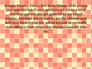 Groups, Forums, Ezines, And News Groups while placing 
your websites link in your signature can create a lot of 
attention and will also get spidered by the search 
engines. Although search engines are the ultimate goal 
with your back-linking you will be pleased to see traffic 
start rolling in from others sites that you have left links 
on. 
 