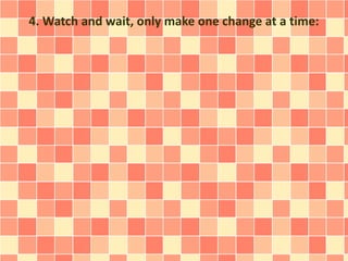 4. Watch and wait, only make one change at a time: 
 