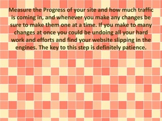 Measure the Progress of your site and how much traffic 
is coming in, and whenever you make any changes be 
sure to make them one at a time. If you make to many 
changes at once you could be undoing all your hard 
work and efforts and find your website slipping in the 
engines. The key to this step is definitely patience. 
 