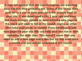 It may not appear that the search engines are watching 
your site but they probably are. Some of the things they 
look for in a site as time goes on is the activity level of 
your site. If you developed a site 1 year ago and have 
not made a single update or even added a new page to 
the site it will start to fall in the search engine as other 
sites take your place. In reverse if you continually add 
new pages to your site this can help your site rise in rank 
replacing the stale sites. This doesn't mean that you 
need to add a new page every day but try this even once 
a month and you will be surprised at the results. 
 