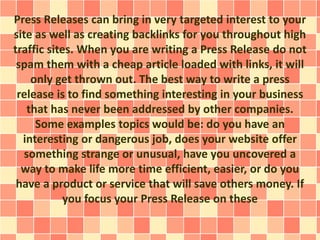 Press Releases can bring in very targeted interest to your 
site as well as creating backlinks for you throughout high 
traffic sites. When you are writing a Press Release do not 
spam them with a cheap article loaded with links, it will 
only get thrown out. The best way to write a press 
release is to find something interesting in your business 
that has never been addressed by other companies. 
Some examples topics would be: do you have an 
interesting or dangerous job, does your website offer 
something strange or unusual, have you uncovered a 
way to make life more time efficient, easier, or do you 
have a product or service that will save others money. If 
you focus your Press Release on these 
 