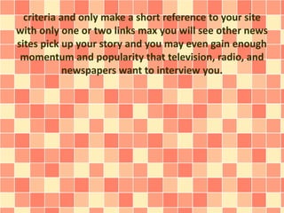 criteria and only make a short reference to your site 
with only one or two links max you will see other news 
sites pick up your story and you may even gain enough 
momentum and popularity that television, radio, and 
newspapers want to interview you. 
 