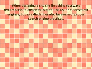 When designing a site the first thing to always 
remember is to create the site for the user not for search 
engines, but as a disclaimer also be aware of proper 
search engine practices. 
 
