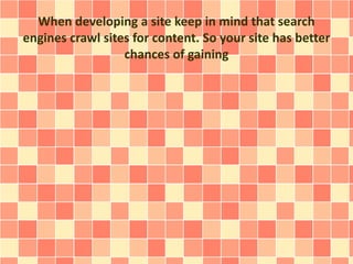 When developing a site keep in mind that search 
engines crawl sites for content. So your site has better 
chances of gaining 
 