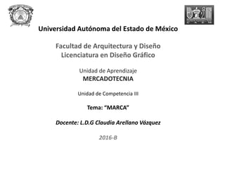 Universidad Autónoma del Estado de México
Facultad de Arquitectura y Diseño
Licenciatura en Diseño Gráfico
Unidad de Aprendizaje
MERCADOTECNIA
Unidad de Competencia III
Tema: “MARCA”
Docente: L.D.G Claudia Arellano Vázquez
2016-B
 