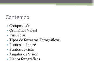 Contenido
• Composición
• Gramática Visual
• Encuadre
• Tipos de formatos Fotográficos
• Puntos de interés
• Puntos de vista
• Ángulos de Visión
• Planos fotográficos
 