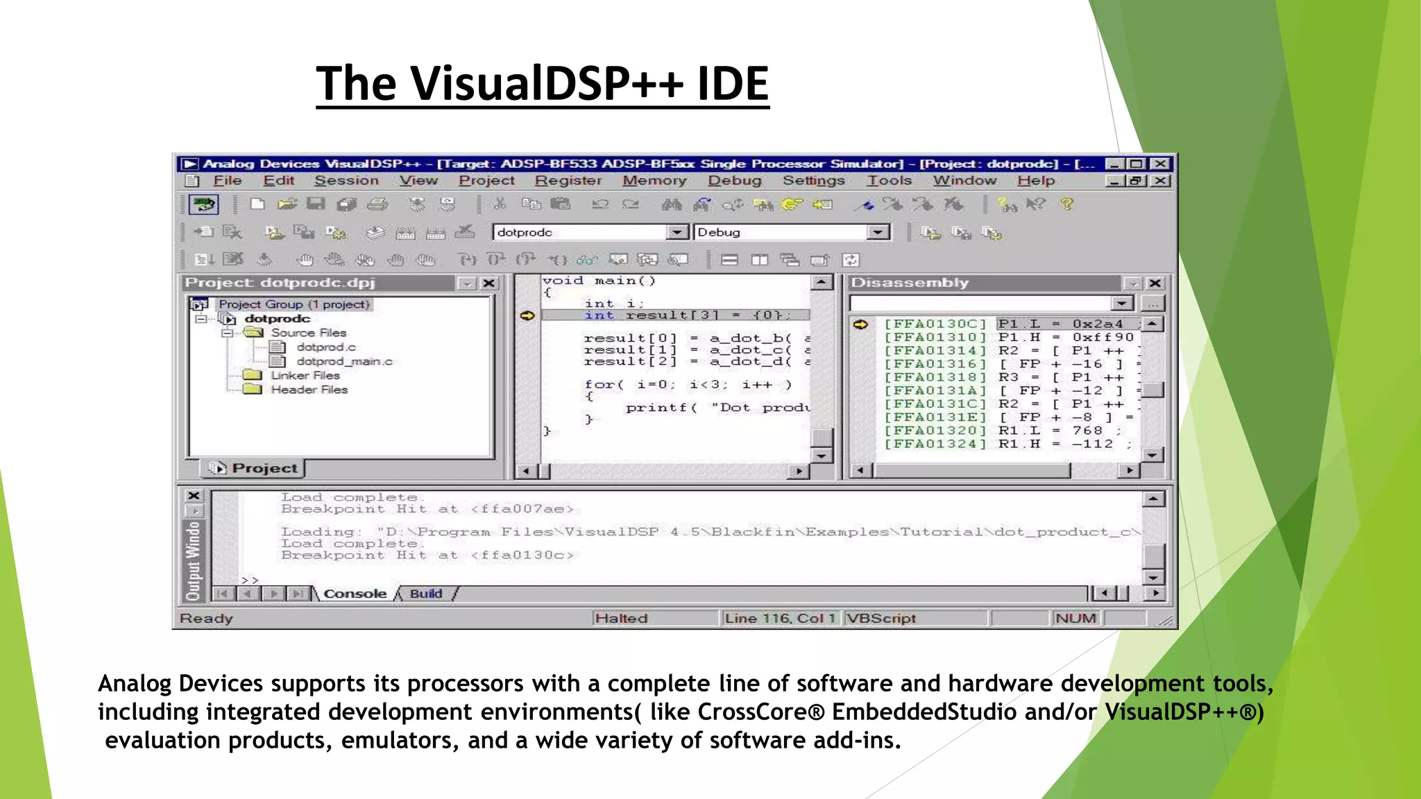 The VisualDSP++ IDE
Analog Devices supports its processors with a complete line of software and hardware development tools,
including integrated development environments( like CrossCore® EmbeddedStudio and/or VisualDSP++®)
evaluation products, emulators, and a wide variety of software add-ins.
 