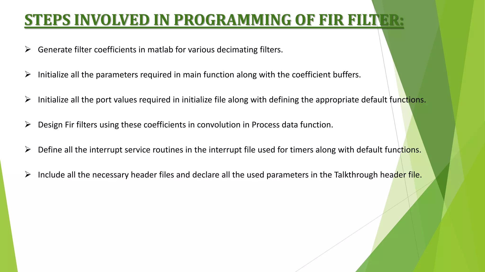 STEPS INVOLVED IN PROGRAMMING OF FIR FILTER:
 Generate filter coefficients in matlab for various decimating filters.
 Initialize all the parameters required in main function along with the coefficient buffers.
 Initialize all the port values required in initialize file along with defining the appropriate default functions.
 Design Fir filters using these coefficients in convolution in Process data function.
 Define all the interrupt service routines in the interrupt file used for timers along with default functions.
 Include all the necessary header files and declare all the used parameters in the Talkthrough header file.
 