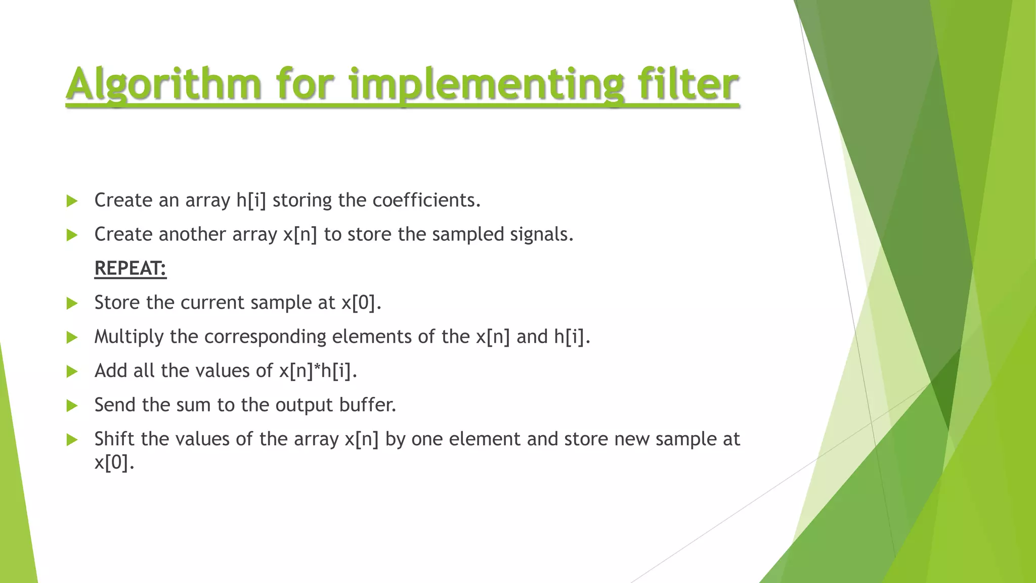 Algorithm for implementing filter
 Create an array h[i] storing the coefficients.
 Create another array x[n] to store the sampled signals.
REPEAT:
 Store the current sample at x[0].
 Multiply the corresponding elements of the x[n] and h[i].
 Add all the values of x[n]*h[i].
 Send the sum to the output buffer.
 Shift the values of the array x[n] by one element and store new sample at
x[0].
 