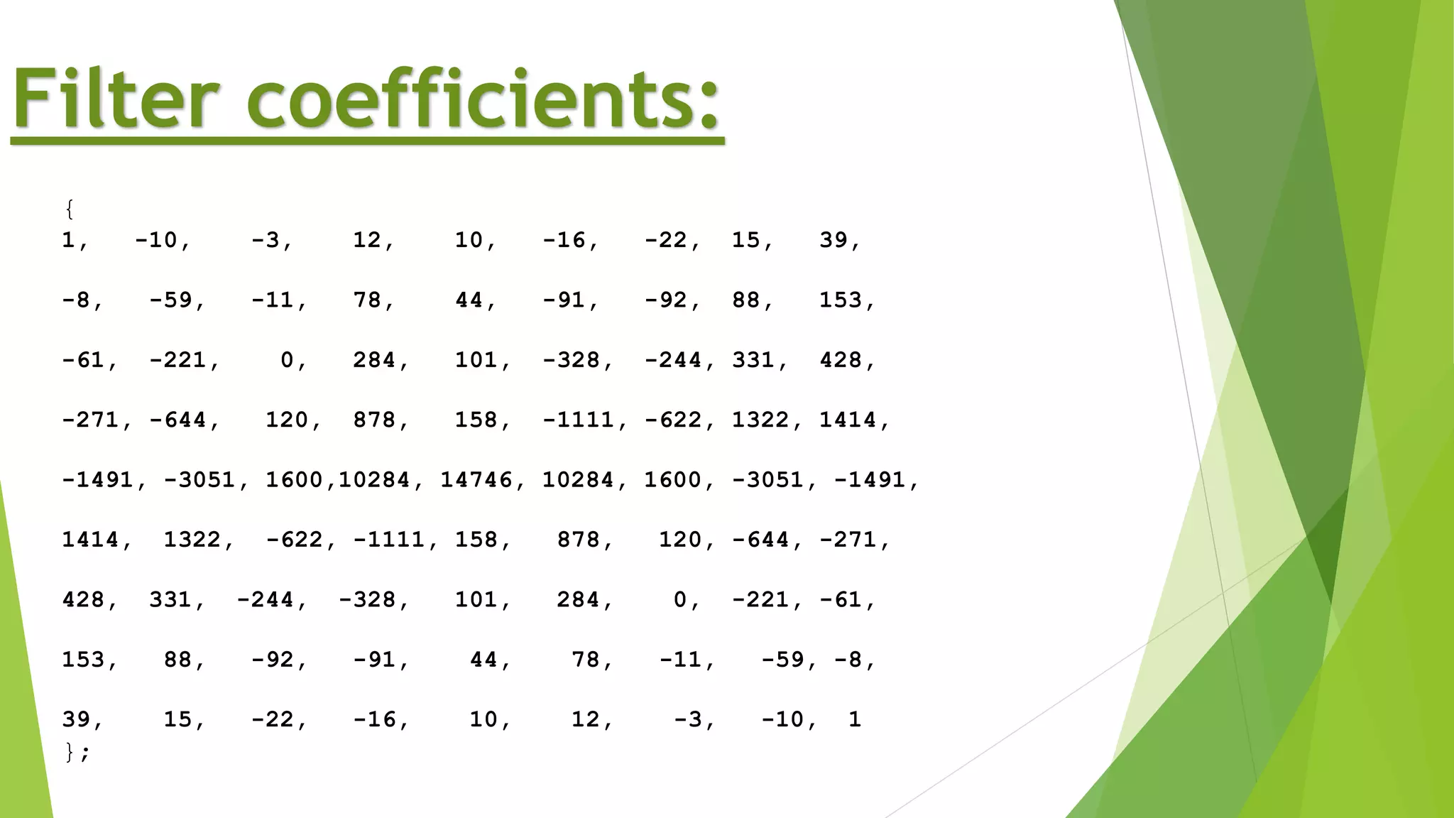 {
1, -10, -3, 12, 10, -16, -22, 15, 39,
-8, -59, -11, 78, 44, -91, -92, 88, 153,
-61, -221, 0, 284, 101, -328, -244, 331, 428,
-271, -644, 120, 878, 158, -1111, -622, 1322, 1414,
-1491, -3051, 1600,10284, 14746, 10284, 1600, -3051, -1491,
1414, 1322, -622, -1111, 158, 878, 120, -644, -271,
428, 331, -244, -328, 101, 284, 0, -221, -61,
153, 88, -92, -91, 44, 78, -11, -59, -8,
39, 15, -22, -16, 10, 12, -3, -10, 1
};
Filter coefficients:
 