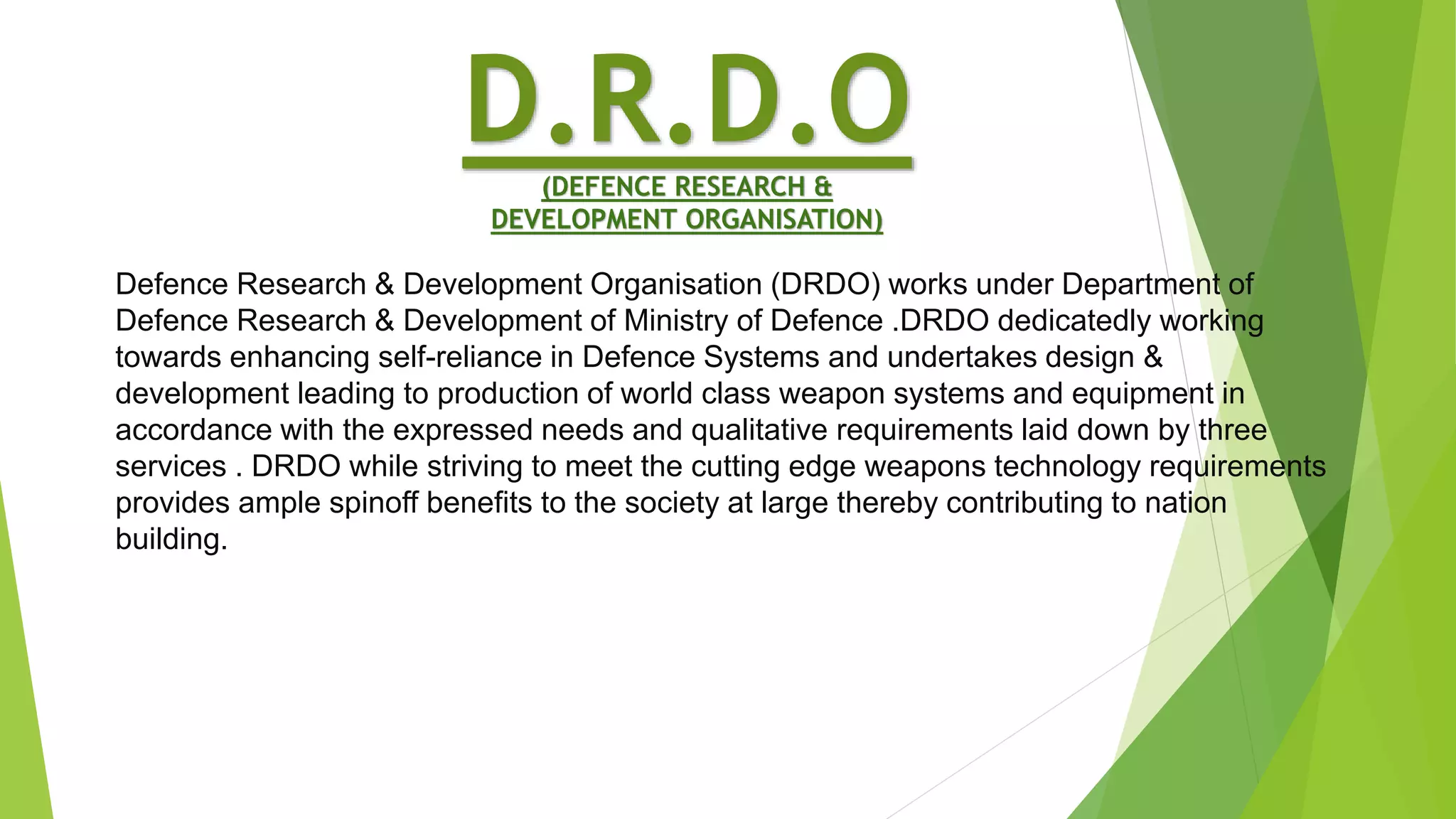 D.R.D.O(DEFENCE RESEARCH &
DEVELOPMENT ORGANISATION)
Defence Research & Development Organisation (DRDO) works under Department of
Defence Research & Development of Ministry of Defence .DRDO dedicatedly working
towards enhancing self-reliance in Defence Systems and undertakes design &
development leading to production of world class weapon systems and equipment in
accordance with the expressed needs and qualitative requirements laid down by three
services . DRDO while striving to meet the cutting edge weapons technology requirements
provides ample spinoff benefits to the society at large thereby contributing to nation
building.
 