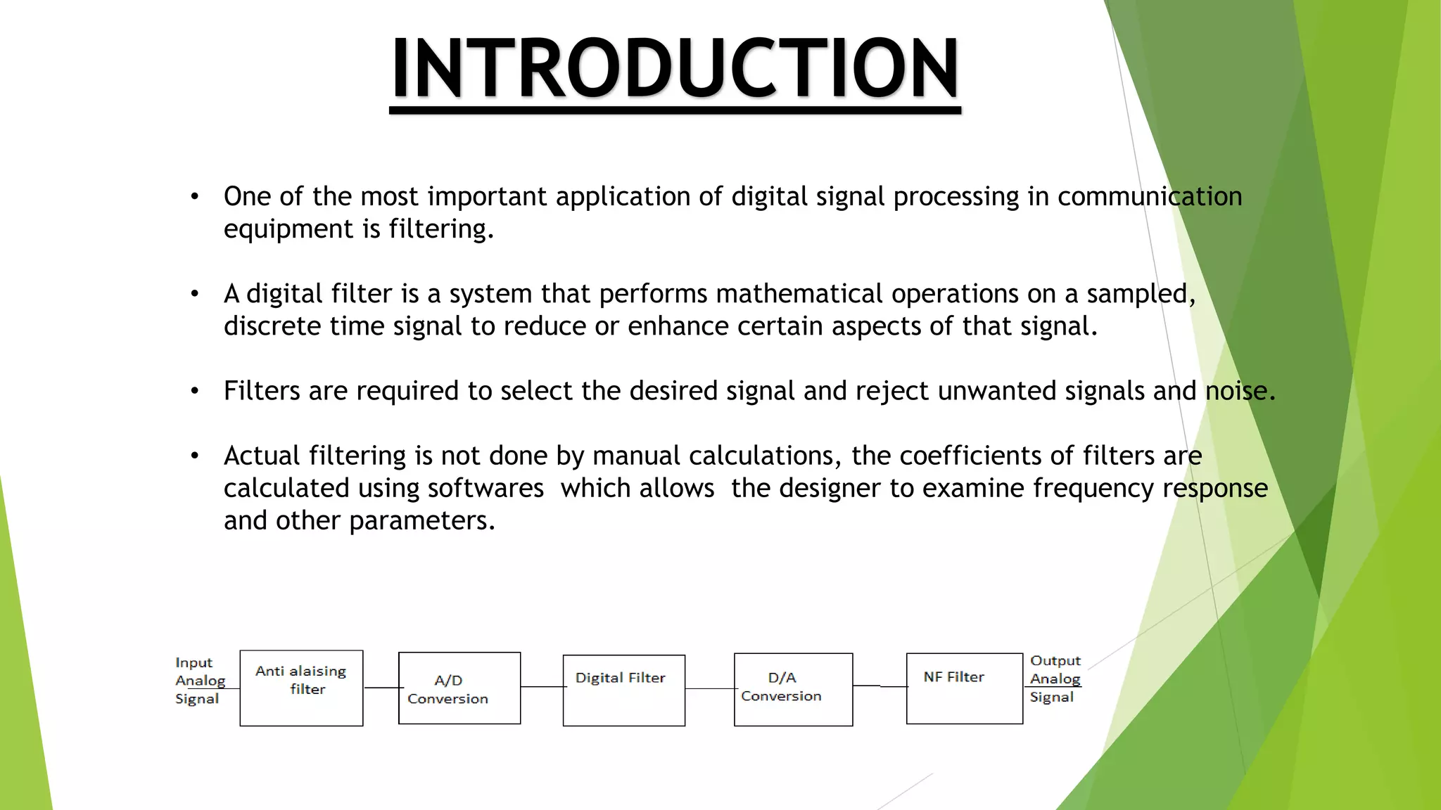 INTRODUCTION
• One of the most important application of digital signal processing in communication
equipment is filtering.
• A digital filter is a system that performs mathematical operations on a sampled,
discrete time signal to reduce or enhance certain aspects of that signal.
• Filters are required to select the desired signal and reject unwanted signals and noise.
• Actual filtering is not done by manual calculations, the coefficients of filters are
calculated using softwares which allows the designer to examine frequency response
and other parameters.
 
