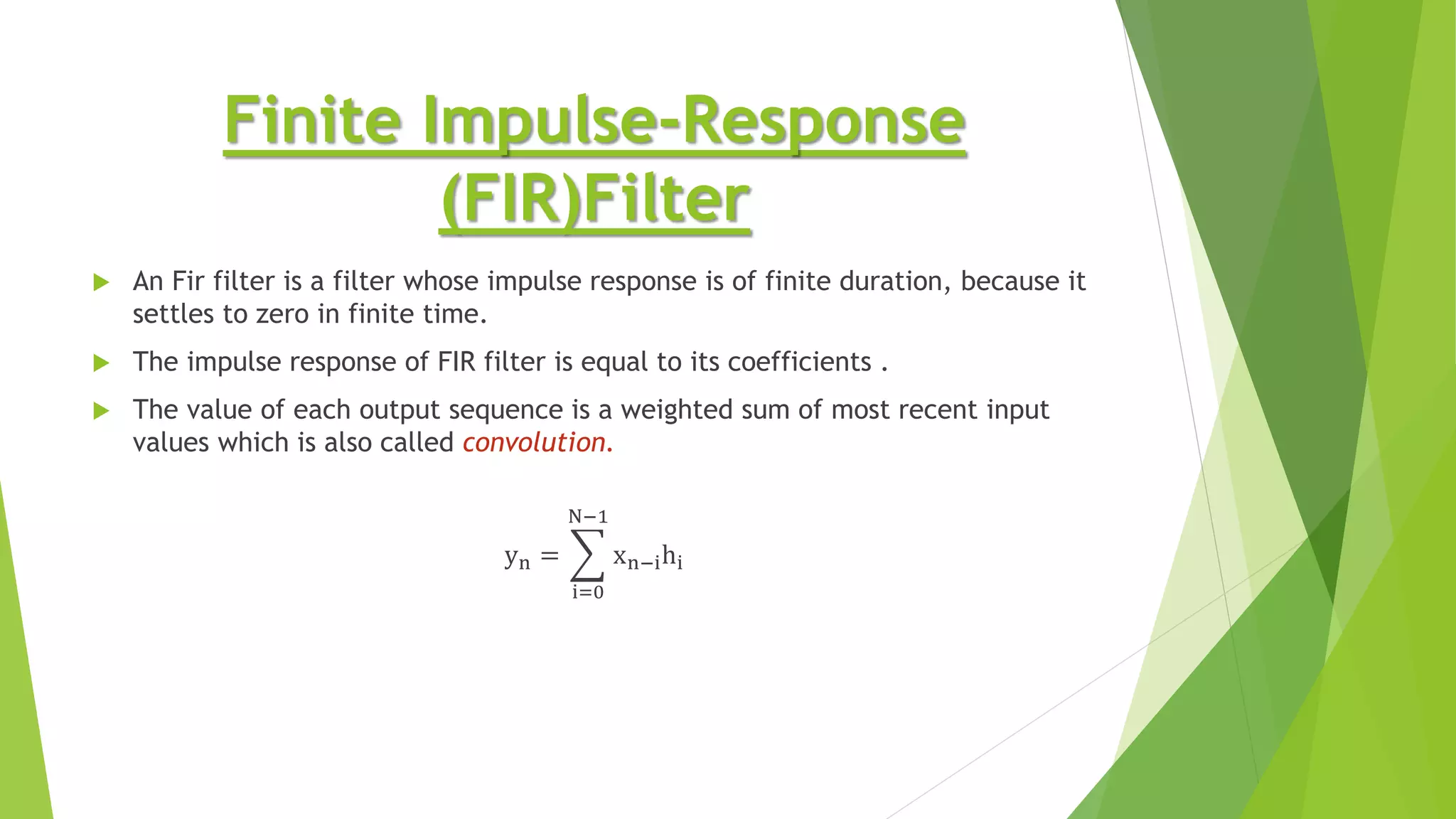 Finite Impulse-Response
(FIR)Filter
 An Fir filter is a filter whose impulse response is of finite duration, because it
settles to zero in finite time.
 The impulse response of FIR filter is equal to its coefficients .
 The value of each output sequence is a weighted sum of most recent input
values which is also called convolution.
yn =
i=0
N−1
xn−ihi
 