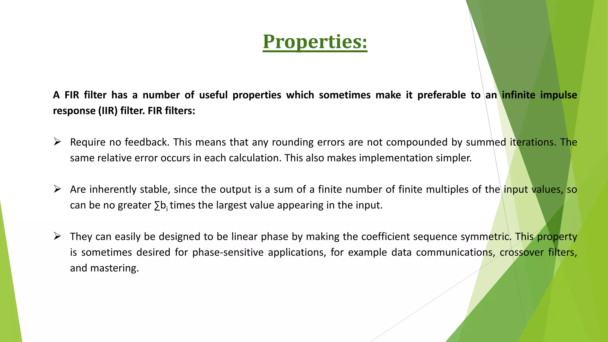 Properties:
A FIR filter has a number of useful properties which sometimes make it preferable to an infinite impulse
response (IIR) filter. FIR filters:
 Require no feedback. This means that any rounding errors are not compounded by summed iterations. The
same relative error occurs in each calculation. This also makes implementation simpler.
 Are inherently stable, since the output is a sum of a finite number of finite multiples of the input values, so
can be no greater ∑bi times the largest value appearing in the input.
 They can easily be designed to be linear phase by making the coefficient sequence symmetric. This property
is sometimes desired for phase-sensitive applications, for example data communications, crossover filters,
and mastering.
 