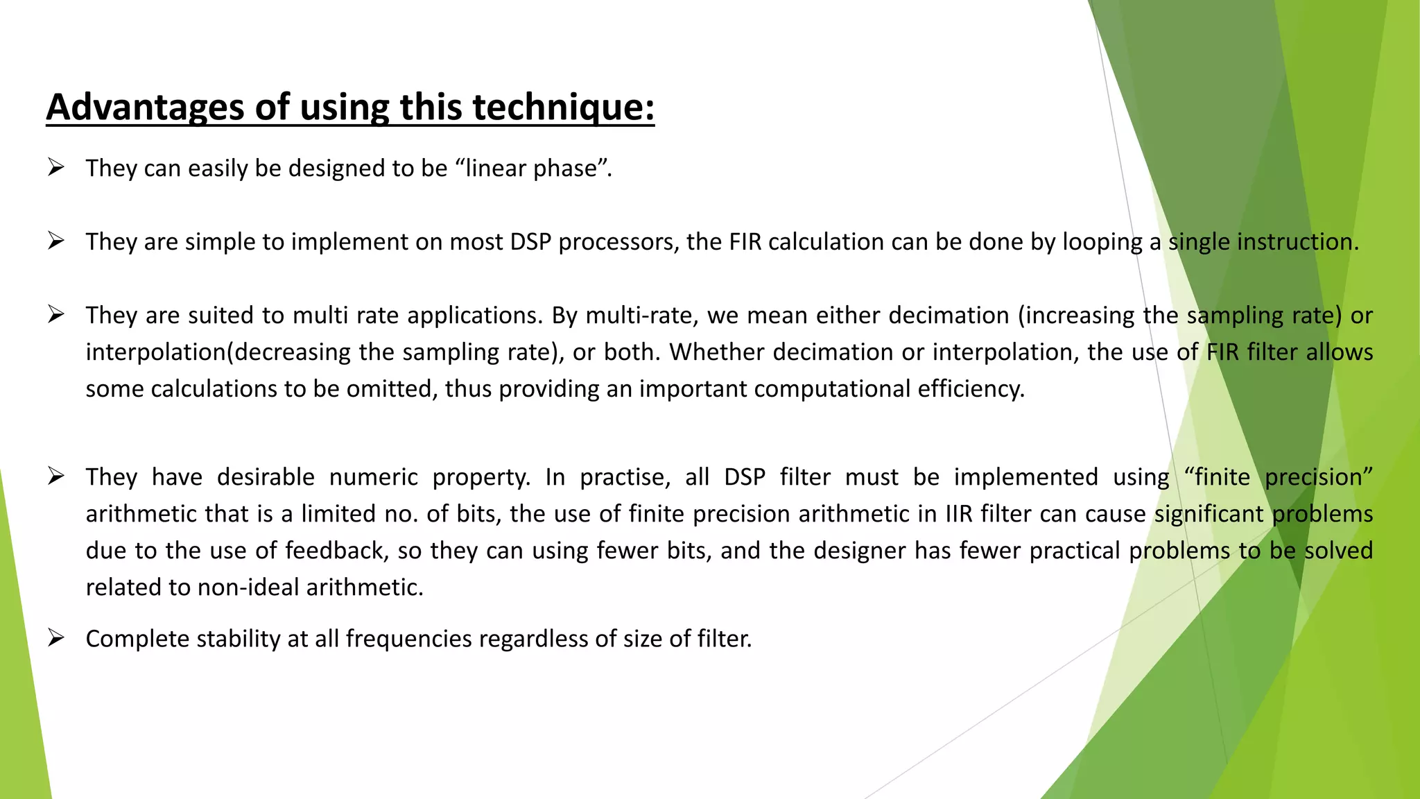 Advantages of using this technique:
 They can easily be designed to be “linear phase”.
 They are simple to implement on most DSP processors, the FIR calculation can be done by looping a single instruction.
 They are suited to multi rate applications. By multi-rate, we mean either decimation (increasing the sampling rate) or
interpolation(decreasing the sampling rate), or both. Whether decimation or interpolation, the use of FIR filter allows
some calculations to be omitted, thus providing an important computational efficiency.
 They have desirable numeric property. In practise, all DSP filter must be implemented using “finite precision”
arithmetic that is a limited no. of bits, the use of finite precision arithmetic in IIR filter can cause significant problems
due to the use of feedback, so they can using fewer bits, and the designer has fewer practical problems to be solved
related to non-ideal arithmetic.
 Complete stability at all frequencies regardless of size of filter.
 