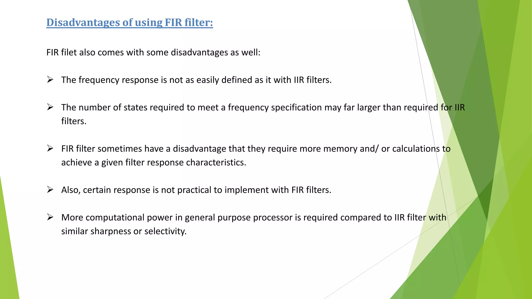 Disadvantages of using FIR filter:
FIR filet also comes with some disadvantages as well:
 The frequency response is not as easily defined as it with IIR filters.
 The number of states required to meet a frequency specification may far larger than required for IIR
filters.
 FIR filter sometimes have a disadvantage that they require more memory and/ or calculations to
achieve a given filter response characteristics.
 Also, certain response is not practical to implement with FIR filters.
 More computational power in general purpose processor is required compared to IIR filter with
similar sharpness or selectivity.
 