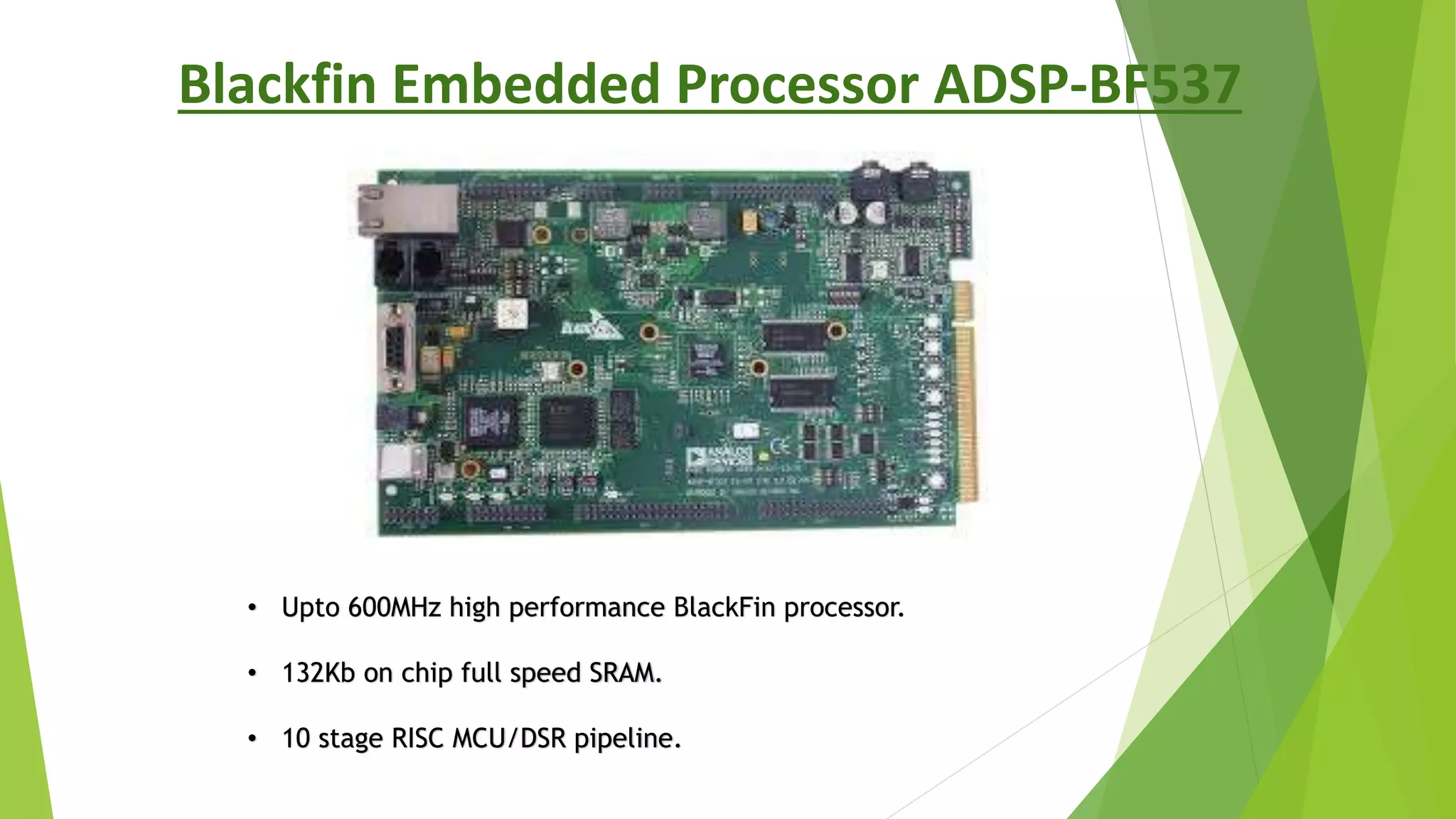 Blackfin Embedded Processor ADSP-BF537
• Upto 600MHz high performance BlackFin processor.
• 132Kb on chip full speed SRAM.
• 10 stage RISC MCU/DSR pipeline.
 