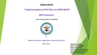 PROJECT REPORT
“Implementation of FIR Filter on ADSP-BF537
DSP Processor”
(From- 08 June 2016 to 21 July 2016)
At
Defense Electronics Applications Laboratory (DEAL)
Dehra Dun ABHISHEK DABRAL
Roll No. 130970102002
B.Tech, 3rd Year ECE
THDC-Institute Of Hydropower
Engineering And Technology,
New Tehri, Uttarakhand
 