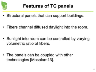10
Features of TC panels
• Structural panels that can support buildings.
• Fibers channel diffused daylight into the room.
• Sunlight into room can be controlled by varying
volumetric ratio of fibers.
• The panels can be coupled with other
technologies [Mosalam13].
 