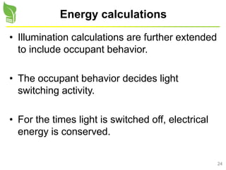 24
Energy calculations
• Illumination calculations are further extended
to include occupant behavior.
• The occupant behavior decides light
switching activity.
• For the times light is switched off, electrical
energy is conserved.
 