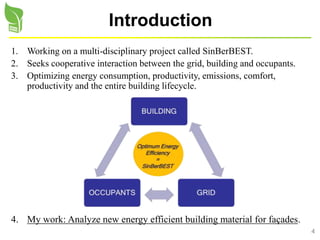 4
Introduction
1. Working on a multi-disciplinary project called SinBerBEST.
2. Seeks cooperative interaction between the grid, building and occupants.
3. Optimizing energy consumption, productivity, emissions, comfort,
productivity and the entire building lifecycle.
4. My work: Analyze new energy efficient building material for façades.
 