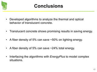 42
Conclusions
• Developed algorithms to analyze the thermal and optical
behavior of translucent concrete.
• Translucent concrete shows promising results in saving energy.
• A fiber density of 5% can save ~50% on lighting energy.
• A fiber density of 5% can save ~24% total energy.
• Interfacing the algorithms with EnergyPlus to model complex
situations.
 