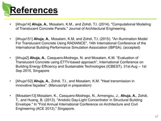 47
References
• [Ahuja14] Ahuja, A., Mosalam, K.M., and Zohdi, T.I. (2014). "Computational Modeling
of Translucent Concrete Panels." Journal of Architectural Engineering.
• [Ahuja151] Ahuja, A., Mosalam, K.M, and Zohdi, T.I. (2015). "An Illumination Model
For Translucent Concrete Using RADIANCE", 14th International Conference of the
International Building Performance Simulation Association (IBPSA). (accepted)
• [Ahuja2] Ahuja, A., Casquero-Modrego, N. and Mosalam, K.M. “Evaluation of
Translucent Concrete using ETTV-based approach”, International Conference on
Building Energy Efficiency and Sustainable Technologies (ICBEST), 31st Aug – 1st
Sep 2015, Singapore
• [Ahuja152] Ahuja, A., Zohdi, T.I., and Mosalam, K.M. "Heat transmission in
innovative façades". (Manuscript in preparation)
• [Mosalam13] Mosalam, K., Casquero-Modrego, N., Armengou, J., Ahuja, A., Zohdi,
T., and Huang, B. (2013). "Anidolic Day-Light Concentrator in Structural Building
Envelope." In "First Annual International Conference on Architecture and Civil
Engineering (ACE 2013)," Singapore.
 