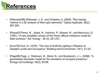 48
References
• [Witkowski08] Witkowski, J. S., and Grobelny, A. (2008). "Ray tracing
method in a 3D analysis of fiber-optic elements." Optica Applicata, 38(2),
281-294.
• [Perez87] Perez, R. , Seals, R., Ineichen, P., Stewart, R., and Menicucci, D.
(1987). "A new simplified version of the Perez diffuse irradiance model for
tilted surfaces." Sol. Energy , 39 (3), 221-231.
• [Hunt79] Hunt, D. (1979). "The Use of Artificial Lighting in Relation to
Daylight Levels and Occupancy." Building and Environment, 14(1), 21-33.
• [Page08] Page, J., Robinson, D., Morel, N., and Scartezzini, J. L. (2008). ”A
generalised stochastic model for the simulation of occupant presence."
Energy and buildings, 40(2), 83-98.
 
