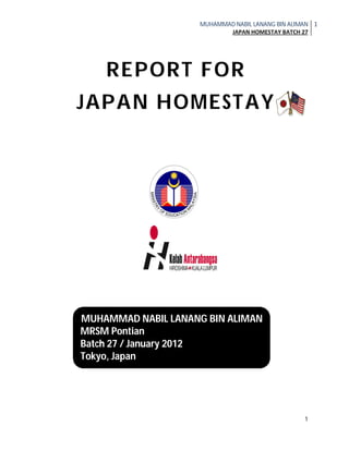 MUHAMMAD NABIL LANANG BIN ALIMAN
JAPAN HOMESTAY BATCH 27
1
1
REPORT FOR
JAPAN HOMESTAY
MUHAMMAD NABIL LANANG BIN ALIMAN
MRSM Pontian
Batch 27 / January 2012
Tokyo, Japan
 
