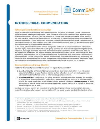 InterCultural CommunICatIon

Defining Intercultural Communication
Intercultural communication takes place when individuals influenced by different cultural communities
negotiate shared meanings in interaction.1 What counts as intercultural communication depends in part
on what one considers a culture, and the definition of culture itself is quite contestable. Some authori-
ties limit the term “intercultural communication” to refer only to communication among individuals from
different nationalities.2 Other authorities, in contrast, expand the notion of intercultural communication to
encompass inter-ethnic, inter-religious, and even inter-regional communication, as well as communication
among individuals of different sexual orientations.3,4
In this sense, all interactions can be arrayed along some continuum of “interculturalness.”5 interactions
are most highly intercultural when individuals’ group identities are most salient in determining the values,
prejudices, language, nonverbal behaviors, and relational styles upon which those individuals draw. To
the degree that interactants are drawing more on personal or idiosyncratic values, personality traits, and
experiences, the interaction can be characterized as more interpersonal than intercultural. When individu-
als from different cultural backgrounds become more intimate, their interactions typically move along the
continuum from more intercultural to more interpersonal, though intercultural elements may always play a
role. For casual or business communication, sensitivity to intercultural factors is key to success.


Communication and Group Identity
Traditional theories of group identity recognize two types of group identity:6

   1. ascribed identity is the set of demographic and role descriptions that others in an interaction
      assume to hold true for you. Ascribed identity is often a function of one’s physical appearance,
      ethnic connotations of one’s name, or other stereotypical associations.
   2. avowed identity is comprised of the group affiliations that one feels most intensely. For example,
      if an individual is assimilated into a new culture, then the values and practices of that destination
      culture will figure importantly in her avowed culture. A related concept is reference group. A refer-
      ence group is a social entity from which one draws one’s avowed identity. It is a group in which one
      feels competent and at ease.
Ascribed and avowed identity are important for understanding intercultural communication, because a
person from another culture usually communicates with you based on your ascribed identity; that is how




 1 Ting-Toomey, S. (1999). Communicating across cultures. New York: The Guilford Press.
 2 Gudykunst, W. B. (2003). Intercultural communication: Introduction. In W.B. Gudykunst (Ed.), Cross-cultural and intercultural
   communication, 163–166. Thousand Oaks, CA: Sage.
 3 Martin, J. N. & Nakayama, T. K. (2007). Intercultural communication in contexts, 4th ed. Boston: McGraw Hill.
 4 Samovar, L. A., & Porter, R. E. (2004). Communication between cultures, 4th ed. Belmont, CA: Wadsworth Press.
 5 Gudykunst, W. B., & Kim, Y. Y. (2003). Communicating with Strangers, 2nd ed. Boston: McGraw Hill.
 6 Collier, M. J. (1997). Cultural identity and intercultural communication. In L.A. Samovar and R.E. Porter (Eds.), Intercultural
   communication: A reader, 8th ed., 36–44. Belmont, CA: Wadsworth Press.




                                                                       Intercultural Communication | CommGAP
 