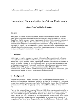 in Intercultural Communication no 4, 2000 http://www.immi.se/intercultural




 Intercultural Communication in a Virtual Environment

                          Jens Allwood and Ralph Schroeder


Abstract
In this paper we explore and describe aspects of intercultural communication in an Internet
based virtual environment. In spite of a massive Anglo-American dominance, the Internet
share of non-English language use and of participants from non-English speaking countries is
steadily increasing (cf Flydal). Our study is based on observing spontaneous text-based
communication in a potentially multilingual and multicultural setting, the Active Worlds
multi-user VR system. The paper examines a number of features of this communication, such
as length of contributions, languages used, origins of participants, types of introductions,
topics, vocabulary and communication management.


1.   Purpose
In this paper we explore and describe aspects of intercultural communication in an Internet
based virtual environment. In spite of a massive Anglo-American dominance, the Internet
share of non-English language use and of participants from non-English speaking countries is
steadily increasing, cf Flydal (in this volume). Our study is based on observing spontaneous
text-based communication in a potentially multilingual and multicultural setting, the Active
Worlds multi-user VR system. The paper examines a number of features of this
communication, such as length of contributions, languages used, origins of participants, types
of introductions, topics, vocabulary and communication management.


2.   Background
Active Worlds is one of a number of systems which allows interaction between users in a 3-D
computer-generated virtual environment that can be accessed via the internet (for a sample of
these systems, see http://www.ccon.org). Active Worlds consists of more than 500 interlinked
separate virtual worlds that are typically used by between 100 and 300 users at any time of
day.

There are also some multi-user systems of this type which allow voice-communication, but at
present these are still only used by very few users due to the technical problems of carrying
both voice and 3-D images via the internet. There are also systems which are purely text-
based - "MUDs" - in which users describe their appearance and the spaces they "move" in, in
words. There has been some research on communication on these text-based systems (for a
comparison of text-based versus the graphical system described here, see Becker and Mark,
                                          1
 
