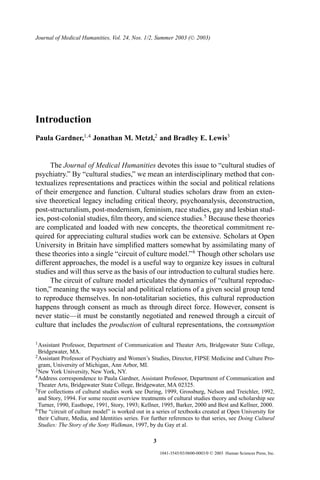 Journal of Medical Humanities, Vol. 24, Nos. 1/2, Summer 2003 ( C 2003)




Introduction
Paula Gardner,1,4 Jonathan M. Metzl,2 and Bradley E. Lewis3


      The Journal of Medical Humanities devotes this issue to “cultural studies of
psychiatry.” By “cultural studies,” we mean an interdisciplinary method that con-
textualizes representations and practices within the social and political relations
of their emergence and function. Cultural studies scholars draw from an exten-
sive theoretical legacy including critical theory, psychoanalysis, deconstruction,
post-structuralism, post-modernism, feminism, race studies, gay and lesbian stud-
ies, post-colonial studies, ﬁlm theory, and science studies.5 Because these theories
are complicated and loaded with new concepts, the theoretical commitment re-
quired for appreciating cultural studies work can be extensive. Scholars at Open
University in Britain have simpliﬁed matters somewhat by assimilating many of
these theories into a single “circuit of culture model.” 6 Though other scholars use
different approaches, the model is a useful way to organize key issues in cultural
studies and will thus serve as the basis of our introduction to cultural studies here.
      The circuit of culture model articulates the dynamics of “cultural reproduc-
tion,” meaning the ways social and political relations of a given social group tend
to reproduce themselves. In non-totalitarian societies, this cultural reproduction
happens through consent as much as through direct force. However, consent is
never static—it must be constantly negotiated and renewed through a circuit of
culture that includes the production of cultural representations, the consumption

1 Assistant Professor, Department of Communication and Theater Arts, Bridgewater State College,
  Bridgewater, MA.
2 Assistant Professor of Psychiatry and Women’s Studies, Director, FIPSE Medicine and Culture Pro-
  gram, University of Michigan, Ann Arbor, MI.
3 New York University, New York, NY.
4 Address correspondence to Paula Gardner, Assistant Professor, Department of Communication and
  Theater Arts, Bridgewater State College, Bridgewater, MA 02325.
5 For collections of cultural studies work see During, 1999, Grossburg, Nelson and Treichler, 1992,
  and Story, 1994. For some recent overview treatments of cultural studies theory and scholarship see
  Turner, 1990, Easthope, 1991, Story, 1993; Kellner, 1995, Barker, 2000 and Best and Kellner, 2000.
6 The “circuit of culture model” is worked out in a series of textbooks created at Open University for
  their Culture, Media, and Identities series. For further references to that series, see Doing Cultural
  Studies: The Story of the Sony Walkman, 1997, by du Gay et al.

                                                   3
                                                       1041-3545/03/0600-0003/0   C   2003 Human Sciences Press, Inc.
 