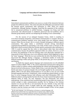 Language and Intercultural Communication Problems
                                           Natalie Braber


Abstract
Intercultural communication problems can occur as a result of the interaction between
people from different cultures. This article describes the difficulties encountered within
the German speech communities after unification in 1989. These two speech
communities, although sharing a language, found that the separation of the countries
led to unexpected problems in unified Germany. Language was being used both
consciously and subconsciously to emphasise perceived and real problems and to
illustrate group identity and this was hampering the building of new relationships.

        For the success of an enlarged European Union, which is resulting in
ever-closer European integration, intercultural communication is essential. However,
communication problems regularly occur when people from two different cultures
interact. Often, but not always, this is a result of people belonging to different speech
communities. This paper makes a contribution towards solving intercultural
communication problems by presenting a case study of these issues. It focuses on the
difficulties which occurred within the German speech communities after unification in
1989. It could be argued that this refers to intra-cultural rather than inter-cultural
communication, because the problems appeared within one culture. However, as will
be shown, the populations of the two German states were physically separated for a
long period of time which gave rise to two different cultures which happened to share
the ‘same’ language1. When the two were unified after the fall of the Berlin Wall, they
discovered that although sharing a language, a substantial number of words had
different meanings within each group which, to the present day, give rise to problems
and disputes.
        As Battle has argued, speech, language and communication are all embedded
aspects of culture (Battle 1998: 3). We cannot understand communication taking place
within a culture or cultures without understanding the cultural and ethnographic factors
that are involved in this process. Culture, Battle writes, is not only about the “behaviour,
beliefs and values of a group of people who are brought together by the commonality”
(Battle 1998:3), but also about self-perception as we are able to view our own world
through language and society. Furthermore, when considering cultural identity we also
have to review language because both influence each other (Richardson 2001: 42).
Different cultures coming together has been the focus of past research throughout many
different fields of study: not only linguistics, but also historically and within
anthropology. It has sometimes been assumed that people living within one country are
similar enough to make communication possible, but by looking at the German
situation we can see that this is not necessarily the case. Initially it may seem that
adjustment would be easier if people speak the same language, but this can be
deceptive (and the German case study is an excellent example of this). In fact, people
1
 By the same language, I am referring here to German as a national language with
different local varieties that were used within the two German states. Much research
has been carried out examining the different varieties of German both before and after
1989 and some of these will be mentioned when looking specifically at examples
within German.
 