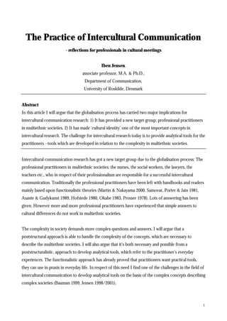 The Practice of Intercultural Communication
                          - reflections for professionals in cultural meetings


                                               Iben Jensen,
                                    associate professor, M.A. & Ph.D.,
                                     Department of Communication,
                                     University of Roskilde, Denmark


Abstract
In this article I will argue that the globalisation process has carried two major implications for
intercultural communication research: 1) It has provided a new target group; professional practitioners
in multiethnic societies. 2) It has made ‘cultural identity’ one of the most important concepts in
intercultural research. The challenge for intercultural research today is to provide analytical tools for the
practitioners - tools which are developed in relation to the complexity in multiethnic societies.


Intercultural communication research has got a new target group due to the globalisation process: The
professional practitioners in multiethnic societies; the nurses, the social workers, the lawyers, the
teachers etc., who in respect of their professionalism are responsible for a successful intercultural
communication. Traditionally the professional practitioners have been left with handbooks and readers
mainly based upon functionalistic theories (Martin & Nakayama 2000, Samovar, Porter & Jain 1981,
Asante & Gudykunst 1989, Hofstede 1980, Okabe 1983, Prosser 1978). Lots of answering has been
given. However more and more professional practitioners have experienced that simple answers to
cultural differences do not work in multiethnic societies.


The complexity in society demands more complex questions and answers. I will argue that a
poststructural approach is able to handle the complexity of the concepts, which are necessary to
describe the multiethnic societies. I will also argue that it’s both necessary and possible from a
poststructuralistic, approach to develop analytical tools, which refer to the practitioner’s everyday
experiences. The functionalistic approach has already proved that practitioners want practical tools,
they can use in praxis in everyday life. In respect of this need I find one of the challenges in the field of
intercultural communication to develop analytical tools on the basis of the complex concepts describing
complex societies (Bauman 1999, Jensen 1998/2001).



                                                                                                            1
 