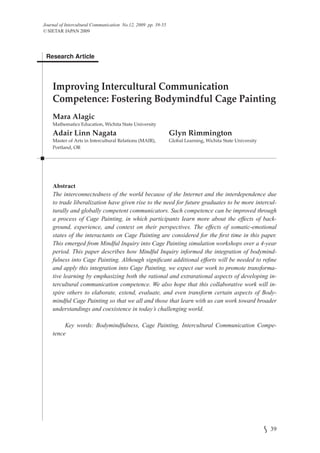 Journal of Intercultural Communication No.12, 2009 pp. 39-55
© SIETAR JAPAN 2009




 Research Article




    Improving Intercultural Communication
    Competence: Fostering Bodymindful Cage Painting
    Mara Alagic
    Mathematics Education, Wichita State University
    Adair Linn Nagata                                          Glyn Rimmington
    Master of Arts in Intercultural Relations (MAIR),          Global Learning, Wichita State University
    Portland, OR




    Abstract
    The interconnectedness of the world because of the Internet and the interdependence due
    to trade liberalization have given rise to the need for future graduates to be more intercul-
    turally and globally competent communicators. Such competence can be improved through
    a process of Cage Painting, in which participants learn more about the effects of back-
    ground, experience, and context on their perspectives. The effects of somatic-emotional
    states of the interactants on Cage Painting are considered for the ﬁrst time in this paper.
    This emerged from Mindful Inquiry into Cage Painting simulation workshops over a 4-year
    period. This paper describes how Mindful Inquiry informed the integration of bodymind-
    fulness into Cage Painting. Although signiﬁcant additional efforts will be needed to reﬁne
    and apply this integration into Cage Painting, we expect our work to promote transforma-
    tive learning by emphasizing both the rational and extrarational aspects of developing in-
    tercultural communication competence. We also hope that this collaborative work will in-
    spire others to elaborate, extend, evaluate, and even transform certain aspects of Body-
    mindful Cage Painting so that we all and those that learn with us can work toward broader
    understandings and coexistence in today’s challenging world.

         Key words: Bodymindfulness, Cage Painting, Intercultural Communication Compe-
    tence




                                                                                                           39
 