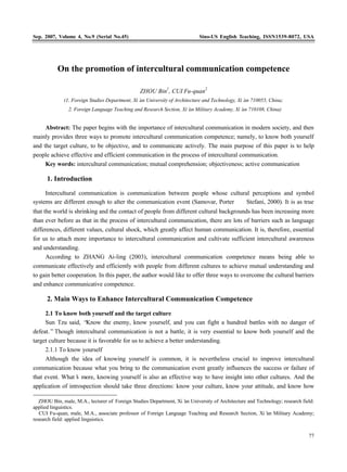 Sep. 2007, Volume 4, No.9 (Serial No.45)                                   Sino-US English Teaching, ISSN1539-8072, USA




           On the promotion of intercultural communication competence

                                                ZHOU Bin1, CUI Fu-quan2
             (1. Foreign Studies Department, Xi’ University of Architecture and Technology, Xi’ 710055, China;
                                               an                                             an
               2. Foreign Language Teaching and Research Section, Xi’ Military Academy, Xi’ 710108, China)
                                                                    an                    an


     Abstract: The paper begins with the importance of intercultural communication in modern society, and then
mainly provides three ways to promote intercultural communication competence; namely, to know both yourself
and the target culture, to be objective, and to communicate actively. The main purpose of this paper is to help
people achieve effective and efficient communication in the process of intercultural communication.
     Key words: intercultural communication; mutual comprehension; objectiveness; active communication

      1. Introduction

     Intercultural communication is communication between people whose cultural perceptions and symbol
systems are different enough to alter the communication event (Samovar, Porter £¦Stefani, 2000). It is as true
that the world is shrinking and the contact of people from different cultural backgrounds has been increasing more
than ever before as that in the process of intercultural communication, there are lots of barriers such as language
differences, different values, cultural shock, which greatly affect human communication. It is, therefore, essential
for us to attach more importance to intercultural communication and cultivate sufficient intercultural awareness
and understanding.
      According to ZHANG Ai-ling (2003), intercultural communication competence means being able to
communicate effectively and efficiently with people from different cultures to achieve mutual understanding and
to gain better cooperation. In this paper, the author would like to offer three ways to overcome the cultural barriers
and enhance communicative competence.

      2. Main Ways to Enhance Intercultural Communication Competence

     2.1 To know both yourself and the target culture
     Sun Tzu said, “  Know the enemy, know yourself, and you can fight a hundred battles with no danger of
defeat.” Though intercultural communication is not a battle, it is very essential to know both yourself and the
target culture because it is favorable for us to achieve a better understanding.
     2.1.1 To know yourself
     Although the idea of knowing yourself is common, it is nevertheless crucial to improve intercultural
communication because what you bring to the communication event greatly influences the success or failure of
that event. What’ more, knowing yourself is also an effective way to have insight into other cultures. And the
                  s
application of introspection should take three directions: know your culture, know your attitude, and know how

   ZHOU Bin, male, M.A., lecturer of Foreign Studies Department, Xi’ University of Architecture and Technology; research field:
                                                                   an
applied linguistics.
   CUI Fu-quan, male, M.A., associate professor of Foreign Language Teaching and Research Section, Xi’ Military Academy;
                                                                                                        an
research field: applied linguistics.


                                                                                                                            77
 