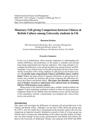 Global Journal of Finance and Management
ISSN 0975 - 6477 Volume 1, Number 2 (2009), pp. 99-112
© Research India Publications
http://www.ripublication.com/gjfm.htm



Monetary Gift giving Comparison between Chinese &
 British Culture among University students in UK

                                 Shantanu Krishna

            MSc International Marketing, Spec. Customer Management
                          Strathclyde Business School, UK
          Lecturer-International Business, Rai Business School, New Delhi


                                Executive Summary

   In this era of globalization, where growing importance in understanding the
   cultural differences and preferences of the people to maintain and develop
   long lasting relationships have become imperative. This study attempts to in-
   vestigate the differences in the gift-giving behaviour among Chinese and Brit-
   ish people. Cross cultural issues on the gift giving behaviour have been exam-
   ined by researchers with a strong emphasis on gift-giving in the business con-
   text. No specific study comparing the Chinese and British culture could be
   found. Despite the large amount of general information on gift giving no lit-
   erature was available on monetary gift giving comparing the differences be-
   tween the Chinese and British culture. This paper also identifies a potential
   area of further research to understand cross cultural issues in sustaining
   effective CRM practices across cultures.
       Being aware of the identified research gap a suitable research method was
   adapted. A short exploratory qualitative research in form of a focus group was
   conducted. Based on the findings from the literature review and the outcomes
   of the exploratory research a questionnaire was designed and a face-to-face
   survey was carried out.


Introduction
This report will investigate the differences of monetary gift giving behaviour in the
Chinese and British culture. Although a lot has been written about gift giving since
the 1970’s, only few studies have concentrated on the monetary aspect with even less
conducting an empirical research. Qualitative research in form of a focus group was
initially used to increase the understanding of the subject and then further investiga-
tion was done through 50 face-to-face questionnaires with British and Chinese stu-
dents at the University of Strathclyde. Results were analysed with SNAP and SPSS.
 