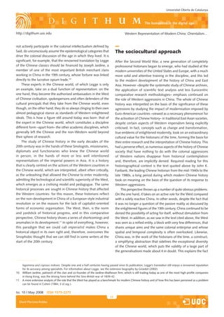 Universitat Oberta de Catalunya



                                                                                                                  the humanities in the digital age

http://digithum.uoc.edu                                                                         Western Representation of Modern China: Orientalism…


not actively participate in the colonial intellectualism defined by
Said, do unconsciously assume the epistemological categories that                       The sociocultural approach
drive the colonial discussion of the age in which they lived. It is
significant, for example, that the renowned translation by Legge                        After the Second World War, a new generation of completely
of the Chinese classics should be financed by Joseph Jardine, a                         professional historians began to emerge, who had studied at the
member of one of the most important British merchant clans                              modern universities of the United States and Europe, with a much
working in China in the 19th century, whose fortune was linked                          more solid and attentive training in the discipline, and this led
directly to the lucrative opium trade.10                                                to the modern development of the history of China and East
    These experts in the Chinese world, of which Legge is only                          Asia. However –despite the systematic study of Chinese archives,
an example, take on a dual function of representation: on the                           the application of scientific text analysis and less Eurocentric
one hand, they become the authorised ambassadors in the West                            comparative research methodologies– emphasis continued on
of Chinese civilisation, spokespersons and often defenders of the                       the role of Western aggressions in China. The whole of Chinese
cultural principals that they take from the Chinese world, even                         history was interpreted on the basis of the significance of these
though, on the other hand, they do so always clinging to their own                      agressions by studying the impact of modernisation imposed by
almost pedagogical stance as standards of Western enlightened                           Euro-American countries –viewed as a necessary phenomenon for
ideals. This is how a figure still around today was born: that of                       the activation of Chinese history– in traditional East Asian societies,
the expert in the Chinese world, which constitutes a discipline                         despite certain aspects of Western imperialism being explicitly
different form –apart from– the other academic disciplines, which                       criticised. In fact, concepts such as change and transformation,
generally left the Chinese and the non-Western world beyond                             true emblems of enlightened modernity, took on an extraordinary
their sphere of research.                                                               cultural value for the historians of the time, forming the basis for
    The study of Chinese history in the early decades of the                            their entire research and the interpretation of Chinese history. This
20th century was in the hands of these Sinologists, missionaries,                       had a perverse effect, as numerous aspects of the history of Chinese
diplomats and functionaries who knew the Chinese world                                  society that have nothing to do with the colonial aggressions
in person, in the hands of more or less well intentioned                                of Western nations disappear from historical contemplation
representatives of the imperial powers in Asia. It is a history                         and, therefore, are implicitly denied. Required reading for this
that is clearly centred on the actions of the Western countries in                      historiographical context is the text quoted above by John K.
the Chinese world, which are interpreted, albeit often critically,                      Fairbank, the leading Chinese historian from the mid-1940s to the
as the unleashing that allowed the Chinese to enter modernity,                          late 1980s, a long period during which modern Chinese history
admitting the technological and scientific superiority of the West,                     took on meaning on the basis of the question of its response to
which emerges as a civilising model and pedagogue. The same                             Western aggressions.
historical processes are sought in Chinese history that affected                             This perspective throws up a number of quite obvious problems.
the Western countries: for this reason, these historians reflect                        On the one hand, it takes on an active role for the West compared
on the non-development in China of a European-style industrial                          with a solely reactive China. In other words, despite the fact that
revolution or on the reasons for the lack of capitalist-oriented                        it was no longer a question of the passive reality as discussed by
forms of economic organisation. The West, then, is the norm                             the enlightened figures of the 19th century, China continued to be
and yardstick of historical progress, and in this comparative                           denied the possibility of acting for itself, without stimulation from
perspective, Chinese history shows a series of shortcomings and                         the West. In addition, as we saw in the text cited above, the West
anomalies in its development.11 In spite of everything, however,                        was seen as a reified entity, a block with very few differences, that
this paradigm that we could call imperialist makes China a                              shares unique aims and the same colonial enterprise and whose
historical object in its own right and, therefore, overcomes the                        spatial and temporal complexity is often overlooked. Likewise,
Sinophobic thought that we can still find in some writers at the                        China was, in the work of the historians of the time, a construct,
start of the 20th century.                                                              a simplifying abstraction that sidelines the exceptional diversity
                                                                                        of the Chinese world, which puts the validity of a large part of
                                                                                        the generalisations made about it in doubt. This explains the fact



 4.   Sobre el pas del pensament europeu de la sinofilia a la sinofòbia, vegeu Zhang (1988,its publication, Legge’s translation still enjoys a renowned reputation
      legomena and copious indexes. Despite one and a half centuries having passed since pàgs. 116-123).
 5.   Per itsuna anàlisi de la representació de Herder del món xinès, vegeu the extensive biography by Girardot (2002).
      for a accuracy among specialists. For information about Legge, see Goebel (1995).
 6.
10.   Per a una anàlisi de la història de les agressions colonials of the Jardine-Mathesonde segle xix en la seva dimensió pedagògica i civilitzatòria, vegeu Hevia (2004).
      William Jardine, patriarch of the clan and co-founder euroamericanes a la Xina firm, which is still trading today as one of the most high-profile companies
 7.   Veg. la traducció al finaldriving forcecit. 1 (N.the Sino-British war of 1839-42.
      in Hong Kong, was the de l’article, behind de l’ed.).
11.   A more extensive analysis of the role that the West has played as a benchmark for modern Chinese history and of how this has been perceived as a problem
      can be found in Cohen (1984, 3 et seg.).


Iss. 10 | May 2008         iSSn 1575-2275
                                                                                   11
  David Martínez-Robles
 