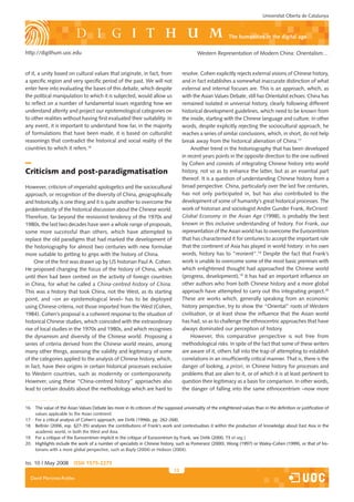 Universitat Oberta de Catalunya



                                                                                                              the humanities in the digital age

http://digithum.uoc.edu                                                                      Western Representation of Modern China: Orientalism…


of it, a unity based on cultural values that originate, in fact, from                resolve. Cohen explicitly rejects external visions of Chinese history,
a specific region and very specific period of the past. We will not                  and in fact establishes a somewhat inaccurate distinction of what
enter here into evaluating the bases of this debate, which despite                   external and internal focuses are. This is an approach, which, as
the political manipulation to which it is subjected, would allow us                  with the Asian Values Debate, still has Orientalist echoes: China has
to reflect on a number of fundamental issues regarding how we                        remained isolated in universal history, clearly following different
understand alterity and project our epistemological categories on                    historical development guidelines, which need to be known from
to other realities without having first evaluated their suitability. In              the inside, starting with the Chinese language and culture. In other
any event, it is important to understand how far, in the majority                    words, despite explicitly rejecting the sociocultural approach, he
of formulations that have been made, it is based on culturalist                      reaches a series of similar conclusions, which, in short, do not help
reasonings that contradict the historical and social reality of the                  break away from the historical alienation of China.17
countries to which it refers.16                                                           Another trend in the historiography that has been developed
                                                                                     in recent years points in the opposite direction to the one outlined
                                                                                     by Cohen and consists of integrating Chinese history into world
Criticism and post-paradigmatisation                                                 history, not so as to enhance the latter, but as an essential part
                                                                                     thereof. It is a question of understanding Chinese history from a
However, criticism of imperialist apologetics and the sociocultural                  broad perspective. China, particularly over the last five centuries,
approach, or recognition of the diversity of China, geographically                   has not only participated in, but has also contributed to the
and historically, is one thing and it is quite another to overcome the               development of some of humanity’s great historical processes. The
problematicity of the historical discussion about the Chinese world.                 work of historian and sociologist Andre Gunder Frank, ReOrient:
Therefore, far beyond the revisionist tendency of the 1970s and                      Global Economy in the Asian Age (1998), is probably the best
1980s, the last two decades have seen a whole range of proposals,                    known in this inclusive understanding of history. For Frank, our
some more successful than others, which have attempted to                            representation of the Asian world has to overcome the Eurocentrism
replace the old paradigms that had marked the development of                         that has characterised it for centuries to accept the important role
the historiography for almost two centuries with new formulae                        that the continent of Asia has played in world history: in his own
more suitable to getting to grips with the history of China.                         words, history has to “reorient”.18 Despite the fact that Frank’s
     One of the first was drawn up by US historian Paul A. Cohen.                    work is unable to overcome some of the most basic premises with
He proposed changing the focus of the history of China, which                        which enlightened thought had approached the Chinese world
until then had been centred on the activity of foreign countries                     (progress, development),19 it has had an important influence on
in China, for what he called a China-centred history of China.                       other authors who from both Chinese history and a more global
This was a history that took China, not the West, as its starting                    approach have attempted to carry out this integrating project.20
point, and –on an epistemological level– has to be deployed                          These are works which, generally speaking from an economic
using Chinese criteria, not those imported from the West (Cohen,                     history perspective, try to show the “Oriental” roots of Western
1984). Cohen’s proposal is a coherent response to the situation of                   civilisation, or at least show the influence that the Asian world
historical Chinese studies, which coincided with the extraordinary                   has had, so as to challenge the ethnocentric approaches that have
rise of local studies in the 1970s and 1980s, and which recognises                   always dominated our perception of history.
the dynamism and diversity of the Chinese world. Proposing a                              However, this comparative perspective is not free from
series of criteria derived from the Chinese world means, among                       methodological risks. In spite of the fact that some of these writers
many other things, assessing the validity and legitimacy of some                     are aware of it, others fall into the trap of attempting to establish
of the categories applied to the analysis of Chinese history, which,                 correlations in an insufficiently critical manner. That is, there is the
in fact, have their origins in certain historical processes exclusive                danger of looking, a priori, in Chinese history for processes and
to Western countries, such as modernity or contemporaneity.                          problems that are alien to it, or of which it is at least pertinent to
However, using these “China-centred history” approaches also                         question their legitimacy as a basis for comparison. In other words,
lead to certain doubts about the methodology which are hard to                       the danger of falling into the same ethnocentrism –now more


16. The value of the Asian Values Debate lies more in its criticism of the supposed universality of the enlightened values than in the definition or justification of
    values applicable to the Asian continent.
17. For a critical analysis of Cohen’s approach, see Dirlik (1996b, pp. 262-268).
18. Beltrán (2006, esp. �27-35) analyses the contributions of Frank’s work and contextualises it within the production of knowledge about East Asia in the
    academic world, in both the West and Asia.
19. For a critique of the Eurocentrism implicit in the critique of Eurocentrism by Frank, see Dirlik (2000, 73 et seg.)
20. Highlights include the work of a number of specialists in Chinese history, such as Pomeranz (2000), Wong (1997) or Waley-Cohen (1999), or that of his-
    torians with a more global perspective, such as Bayly (2004) or Hobson (2004).


Iss. 10 | May 2008        iSSn 1575-2275
                                                                                13
  David Martínez-Robles
 