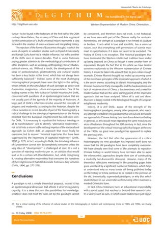 Universitat Oberta de Catalunya



                                                                                                   the humanities in the digital age

http://digithum.uoc.edu                                                              Western Representation of Modern China: Orientalism…


furtive– to be found in the historians of the first half of the 20th          be considered, and therefore does not exist, is not historical,
century. Nevertheless, the recovery of China and Asia in general              as we have seen with part of the Chinese reality for centuries.
for the construction of a truly universal history represents a step           Nonetheless, the strength of a paradigm is not limited to a culture
forward in the creation of a non-exclusive and integrating history.           or borders. It sets what is true and scientific, has a universal
     This rejection of the forms of Eurocentric thought, in which the         nature, such that everything with pretensions of science must
work of experts in subaltern studies such as Dipesh Chakrabarty               meet its specifications if it does not want to be excluded. The
and Ranajit Guha have had a notable influence, has led to another             history of China is no exception. The historical paradigms that
of the shifts seen in recent decades. That is, some historians                have dominated the Western intellectual tradition have ended
paying greater attention to the methodological contributions of               up being imposed on China as though it were another form of
other disciplines, such as sociology, anthropology, literary studies,         imperialism. Despite the fact that in this article we have limited
political science, etc. Without a doubt, the development of the               ourselves exclusively to the Western representation of Chinese
ideas of postcolonialism, postmodernity and cultural studies                  history, it should be taken into account that, to give a clear enough
has been a key factor in this trend, which has not always been                example, Chinese Marxist thought has ended up assuming some
sufficiently balanced.21 Indeed, some of the most challenging                 of the more basic principles of the imperialist approach of which it
historiographical proposals have seen the light in this setting,              is the sworn enemy: according to Marxist historiography, only the
which reflects on the articulation of such concepts as power and              Chinese Communist Party managed to end the backwardness and
domination, imagination, culture and representation. One of the               lack of modernisation of China, a backwardness and a need for
leading names in this field is that of Turkish historian Arif Dirlik,         modernisation that are the same starting point of the imperialist
concerned with questions of an epistemological nature that are                approach that we have analysed. When all is said and done,
not usually part of the agenda of the majority of historians. A               Marxism is deeply rooted in the teleological thought of European
large part of Dirlik’s reflections revolve around the concepts of             enlightened modernity.
progress and modernity: according to this historian, despite the                   Indeed, it is Arif Dirlik, aware of the strength of the
critical evolution in recent decades of part of the historiography, a         historiographical paradigms, among other proposals, who rejects
radical challenge to the teleological representation of the history           any attempt to establish new paradigms that set out and demarcate
inherited from the European Enlightenment has not been seen.                  our approach to Chinese history (and non-Euro-American history
For Dirlik, “it is necessary to repudiate this historical teleology in        in general), as this would mean repeating the same mistakes and
all its manifestations” and to identify “alternative modernities”,            vices of historians throughout the 20th century. In fact, since the
not to fall into a return to the reifying impetus of the sociocultural        development of the critical historiography that began at the end
approach (as Cohen did), an approach that must finally be                     of the 1970s, no great new paradigm has appeared to replace
overcome, but to recover “historical trajectories that have been              the previous ones.
suppressed by the hegemony of capitalist modernity” (Dirlik,                       However, the fact that after the appearance of a critical
1997, p. 127). In fact, according to Dirlik, the disturbing influence         historiography no new paradigm has imposed itself does not
of Eurocentrism cannot ever be completely overcome unless the                 mean that the old paradigms have been completely overcome.
very idea of “development” is challenged at root. It is not a                 We have already seen that some of the attempts to reposition
question of rejecting modernity per se, an attitude that would                Chinese history in world history have not been able to avoid
lead us to a certain self-Orientalisation, but, while recognising             the ethnocentric approaches despite their aim of constructing
it, creating alternative modernities that overcome the narratives             a markedly non-Eurocentric discourse. Likewise, many of the
of the Enlightenment that still dominate historians daily activities          theoretical reflections mentioned in the preceding pages have
(Dirlik, 1996, pp. 277-278).                                                  gone unnoticed by a significant number of historians, which helps
                                                                              us understand why so many books still being published today
                                                                              on the history of China continue to be rooted in the premises of
Conclusions                                                                   the old, theoretically, superseded paradigms; or why that which
                                                                              students learn in our universities unfortunately often maintains a
A paradigm is not a simple theoretical proposal, instead it has               marked Orientalist tone.
an epistemological dimension that affords it all of its regulatory                 In fact, China historians have an educational responsibility
capacity. It is a sieve that sets the possibilities for knowledge:            with a social aspect that reaches far beyond their research tasks.
whatever does not meet the rules set by the paradigm cannot                   In a society such as ours, in which Asian studies have just begun



21. For a critical reading of the influence of cultural studies on the historiography of modern and contemporary China in 1980s and 1990s, see Huang
    (1998).


Iss. 10 | May 2008     iSSn 1575-2275
                                                                         14
  David Martínez-Robles
 