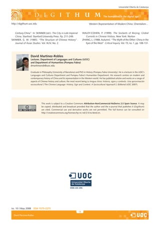 Universitat Oberta de Catalunya



                                                                                                  the humanities in the digital age

http://digithum.uoc.edu                                                           Western Representation of Modern China: Orientalism…


   Century China”. In: SKINNER (ed.). The City in Late Imperial             WALEY-COHEN, P. (1999). The Sextants of Beijing: Global
   China. Stanford: Stanford University Press. Pp. 211-249.                   Currents in Chinese History. New York: Norton
SKINNER, G. W. (1985). “The Structure of Chinese History”.                  ZHANG, L. (1988, Autumn). “The Myth of the Other: China in the
   Journal of Asian Studies. Vol. XLIV, No. 2.                                Eyes of the West”. Critical Inquiry. Vol. 15, no. 1, pp. 108-131.




                   David Martínez-Robles
                   Lecturer, Department of Languages and cultures (Uoc)
                   and Department of Humanities (Pompeu Fabra)
                   dmartinezrob@uoc.edu

                   Graduate in Philosophy (University of Barcelona) and PhD in History (Pompeu Fabra University). He is a lecturer in the UOC’s
                   Languages and Cultures Department and Pompeu Fabra’s Humanities Department. His research centres on modern and
                   contemporary history of China and its representation in the Western world. He has published articles and works on a range of
                   aspects of Chinese history and culture; the most recent being La lengua china: historia, signo y contexto. Una aproximación
                   sociocultural [‘The Chinese Language: History, Sign and Context. A Sociocultural Approach‘]; (Editorial UOC 2007).




                              This work is subject to a Creative Commons Attribution-noncommercial-noDerivs 2.5 Spain licence. It may
                              be copied, distributed and broadcast provided that the author and the e-journal that publishes it (Digithum)
                              are cited. Commercial use and derivative works are not permitted. The full licence can be consulted on
                              http://creativecommons.org/licenses/by-nc-nd/2.5/es/deed.en.




Iss. 10 | May 2008    iSSn 1575-2275
                                                                       16
  David Martínez-Robles
 